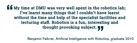 My time at DMU was very well spent in the robotics lab; I&rsquo;ve learnt many things that I couldn&rsquo;t have learnt without the time and help of the specialist facilities and lecturing staff. Robotics is a fun, interesting and thought provoking subject.