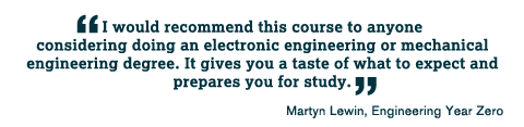 I would recommend this course to anyone considering doing an electronic engineering or mechanical engineering degree. It gives you a taste of what to expect and prepares you for study.